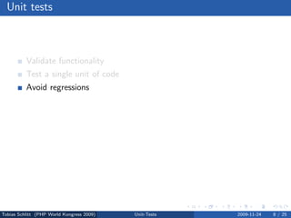 Unit tests



          Validate functionality
          Test a single unit of code
          Avoid regressions
          Verify interfaces
          Test bugs dedicatedly
          Force code modularization
          Migrate safely
          Test driven development (TDD)




Tobias Schlitt (PHP World Kongress 2009)   Unit-Tests   2009-11-24   8 / 25
 