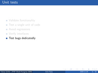 Unit tests



          Validate functionality
          Test a single unit of code
          Avoid regressions
          Verify interfaces
          Test bugs dedicatedly
          Force code modularization
          Migrate safely
          Test driven development (TDD)




Tobias Schlitt (PHP World Kongress 2009)   Unit-Tests   2009-11-24   8 / 25
 