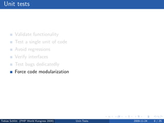 Unit tests



          Validate functionality
          Test a single unit of code
          Avoid regressions
          Verify interfaces
          Test bugs dedicatedly
          Force code modularization
          Migrate safely
          Test driven development (TDD)




Tobias Schlitt (PHP World Kongress 2009)   Unit-Tests   2009-11-24   8 / 25
 