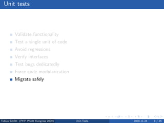Unit tests



          Validate functionality
          Test a single unit of code
          Avoid regressions
          Verify interfaces
          Test bugs dedicatedly
          Force code modularization
          Migrate safely
          Test driven development (TDD)




Tobias Schlitt (PHP World Kongress 2009)   Unit-Tests   2009-11-24   8 / 25
 