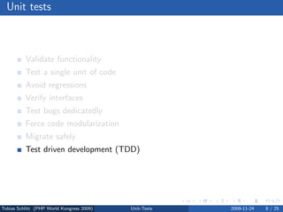 Unit tests



          Validate functionality
          Test a single unit of code
          Avoid regressions
          Verify interfaces
          Test bugs dedicatedly
          Force code modularization
          Migrate safely
          Test driven development (TDD)




Tobias Schlitt (PHP World Kongress 2009)   Unit-Tests   2009-11-24   8 / 25
 