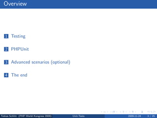 Overview




   1 Testing


   2 PHPUnit


   3 Advanced scenarios (optional)


   4 The end




Tobias Schlitt (PHP World Kongress 2009)   Unit-Tests   2009-11-24   3 / 25
 
