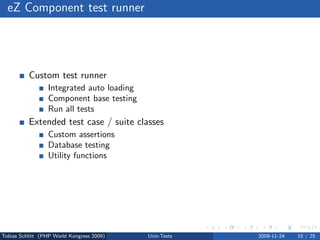 eZ Component test runner




          Custom test runner
                 Integrated auto loading
                 Component base testing
                 Run all tests
          Extended test case / suite classes
                 Custom assertions
                 Database testing
                 Utility functions




Tobias Schlitt (PHP World Kongress 2009)   Unit-Tests   2009-11-24   15 / 25
 
