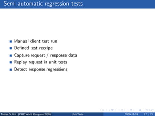 Semi-automatic regression tests




          Manual client test run
          Deﬁned test receipe
          Capture request / response data
          Replay request in unit tests
          Detect response regressions




Tobias Schlitt (PHP World Kongress 2009)   Unit-Tests   2009-11-24   17 / 25
 