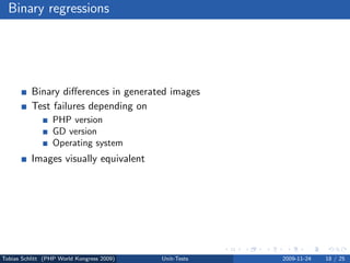 Binary regressions




          Binary diﬀerences in generated images
          Test failures depending on
                 PHP version
                 GD version
                 Operating system
          Images visually equivalent




Tobias Schlitt (PHP World Kongress 2009)   Unit-Tests   2009-11-24   18 / 25
 