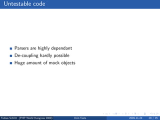 Untestable code




          Parsers are highly dependant
          De-coupling hardly possible
          Huge amount of mock objects




Tobias Schlitt (PHP World Kongress 2009)   Unit-Tests   2009-11-24   20 / 25
 