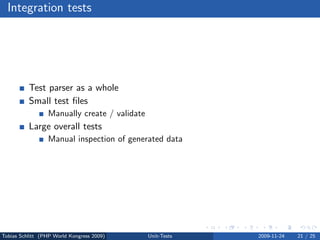 Integration tests




          Test parser as a whole
          Small test ﬁles
                 Manually create / validate
          Large overall tests
                 Manual inspection of generated data




Tobias Schlitt (PHP World Kongress 2009)      Unit-Tests   2009-11-24   21 / 25
 
