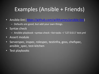 Examples (Ansible + Friends)
• Ansible-lint (https://github.com/willthames/ansible-lint)
– Defaults are good, but add your own things.
• Syntax check
– Ansible-playbook –syntax-check –list-tasks –i ‘127.0.0.1’ test.yml
• Assert module
• Serverspec, inspec, rolespec, testinfra, goss, chefspec,
ansible_spec, test-kitchen
• Test playbooks
 