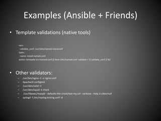 Examples (Ansible + Friends)
• Template validations (native tools)
vars:
- validate_conf: /usr/sbin/named-checkconf
tasks:
- name: install named.conf
action: tempalte src=named.conf.j2 dest=/etc/named.conf validate = ‘{{ validate_conf }} %s’
• Other validators:
– /usr/bin/nginx –t –c nginx.conf
– Apachectl configtest
– /usr/sbin/sshd –t
– /usr/sbin/squid -k check
– /usr/libexec/mysqld --defaults-file=/root/test-my.cnf --verbose --help 1>/dev/null
– syslogd -f /etc/rsyslog.testing.conf -d
 