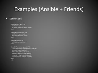 Examples (Ansible + Friends)
• Serverspec
describe user(‘nginx’) do
it { should exist }
it { should belong_to_group ‘nginx’}
end
describe process(‘nginx’) do
it { should be_running }
its(:user) { should eq ‘nginx’ }
end
describe port (80) do
it { should be_listening }
end
describe “Server Configuration” do
it ‘should response with right status code’ do
uri = URI(‘http://localhost’)
http = Net::HTTP.new(uri.host)
request = Net::HTTP::Get.new(uri)
response = http.request(request)
expect(response.code).to eq(‘200’)
end
end
 