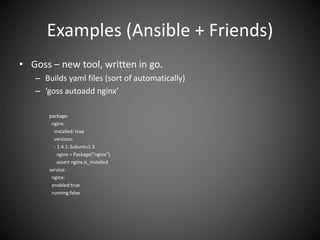 Examples (Ansible + Friends)
• Goss – new tool, written in go.
– Builds yaml files (sort of automatically)
– ‘goss autoadd nginx’
package:
nginx:
installed: true
versions:
- 1.4.1-3ubuntu1.3
nginx = Package(“nginx”)
assert nginx.is_installed
service:
nginx:
enabled:true
running:false
 
