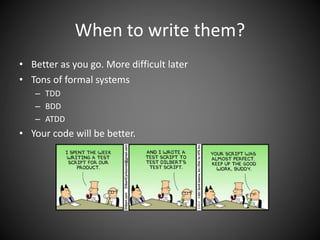When to write them?
• Better as you go. More difficult later
• Tons of formal systems
– TDD
– BDD
– ATDD
• Your code will be better.
 