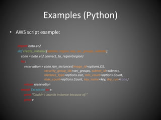 Examples (Python)
• AWS script example:
import boto.ec2
def create_instance(options, region, key, sec_groups, subnets):
conn = boto.ec2.connect_to_region(region)
try:
reservation = conn.run_instances(image_id=options.OS,
security_group_ids=sec_groups, subnet_id=subnets,
instance_type=options.size, min_count=options.Count,
max_count=options.Count, key_name=key, dry_run=False)
return reservation
except Exception as e:
print “Couldn’t launch instance because of:”
print e
 