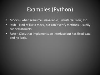 Examples (Python)
• Mocks – when resource unavailable, unsuitable, slow, etc.
• Stub – kind of like a mock, but can’t verify methods. Usually
canned answers.
• Fake – Class that implements an interface but has fixed data
and no logic.
 