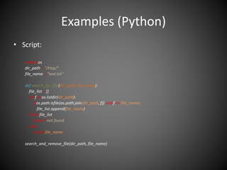 Examples (Python)
• Script:
import os
dir_path = "/tmp/"
file_name = "text.txt"
def search_for_file(dir_path, file_name):
file_list = []
for f in os.listdir(dir_path):
if os.path.isfile(os.path.join(dir_path, f)) and f == file_name:
file_list.append(file_name)
if not file_list:
return “not found”
else:
return file_name
search_and_remove_file(dir_path, file_name)
 