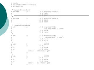 h nomain
h option(*srcstmt:*nodebugio)
h datfmt(*ISO)
* Imported Procedures
d addInts pr 15P 0 extproc('addInts')
d 15P 0 CONST
d 15P 0 CONST
*
d subInts pr 15P 0 extproc('subInts')
d 15P 0 CONST
d 15P 0 CONST
* Exported Procedures
d add pr 10I 0 extproc(*JAVA:
d 'com.rpg.Math‘ : 'add')
d 10I 0 value
d 10I 0 value
*
d sub pr 10I 0 extproc(*JAVA:
d 'com.rpg.Math‘ : 'sub')
d 10I 0 value
d 10I 0 value
*
p add b EXPORT
d pi 10I 0
d p1 10I 0 value
d p2 10I 0 value
c return addInts(p1: p2)
p e
*
p sub b EXPORT
d pi 10I 0
d p1 10I 0 value
d p2 10I 0 value
c return subInts(p1: p2)
p e
 
