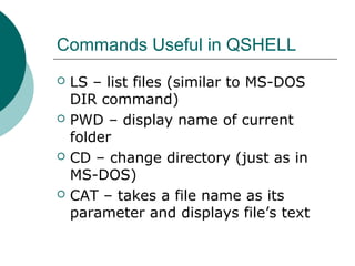 Commands Useful in QSHELL
 LS – list files (similar to MS-DOS
DIR command)
 PWD – display name of current
folder
 CD – change directory (just as in
MS-DOS)
 CAT – takes a file name as its
parameter and displays file’s text
 