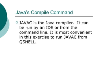 Java’s Compile Command
 JAVAC is the Java compiler. It can
be run by an IDE or from the
command line. It is most convenient
in this exercise to run JAVAC from
QSHELL.
 