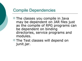 Compile Dependencies
 The classes you compile in Java
may be dependent on JAR files just
as the compile of RPG programs can
be dependent on binding
directories, service programs and
modules.
 The Test classes will depend on
junit.jar.
 
