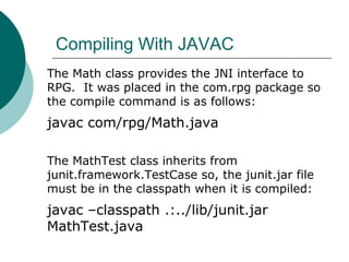 Compiling With JAVAC
The Math class provides the JNI interface to
RPG. It was placed in the com.rpg package so
the compile command is as follows:
javac com/rpg/Math.java
The MathTest class inherits from
junit.framework.TestCase so, the junit.jar file
must be in the classpath when it is compiled:
javac –classpath .:../lib/junit.jar
MathTest.java
 