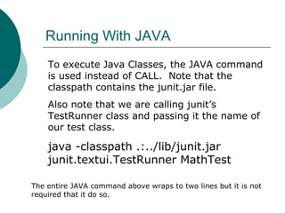 Running With JAVA
To execute Java Classes, the JAVA command
is used instead of CALL. Note that the
classpath contains the junit.jar file.
Also note that we are calling junit’s
TestRunner class and passing it the name of
our test class.
java -classpath .:../lib/junit.jar
junit.textui.TestRunner MathTest
The entire JAVA command above wraps to two lines but it is not
required that it do so.
 