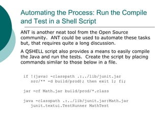 Automating the Process: Run the Compile
and Test in a Shell Script
if !(javac -classpath .:../lib/junit.jar
src/** -d build/prod); then exit 1; fi;
jar -cf Math.jar build/prod/*.class
java -classpath .:../lib/junit.jar:Math.jar
junit.textui.TestRunner MathTest
ANT is another neat tool from the Open Source
community. ANT could be used to automate these tasks
but, that requires quite a long discussion.
A QSHELL script also provides a means to easily compile
the Java and run the tests. Create the script by placing
commands similar to those below in a file.
 