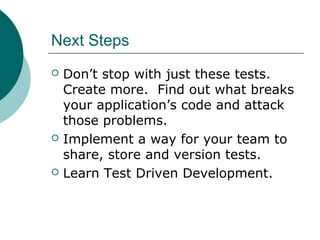 Next Steps
 Don’t stop with just these tests.
Create more. Find out what breaks
your application’s code and attack
those problems.
 Implement a way for your team to
share, store and version tests.
 Learn Test Driven Development.
 