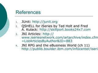 References
1. JUnit: http://junit.org
2. QSHELL for iSeries by Ted Holt and Fred
A. Kulack: http://skillport.books24x7.com
3. JNI Articles: http://
www.iseriesnetwork.com/artarchive/index.cfm
=ListArticlesByAuthor&ID=883
4. JNI RPG and the eBusiness World (ch 11)
http://publib.boulder.ibm.com/infocenter/iserie
 