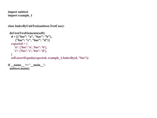 import unittest
import example_1


class IndexByUnitTest(unittest.TestCase):

 def testTwoElements(self):
  d = [{"foo": "a", "bar": "b"},
      {"foo": "c", "bar": "d"}]
  expected = {
     'a': {'foo': 'a', 'bar': 'b'},
     'c': {'foo': 'c', 'bar': 'd'},
  }
  self.assertEquals(expected, example_1.IndexBy(d, "foo"))

if __name__ == '__main__':
  unittest.main()
 