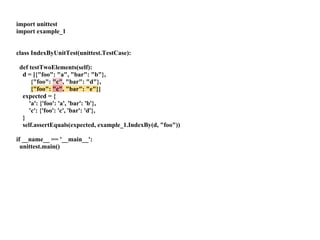 import unittest
import example_1


class IndexByUnitTest(unittest.TestCase):

 def testTwoElements(self):
  d = [{"foo": "a", "bar": "b"},
      {"foo": "c", "bar": "d"},
      {"foo": "c", "bar": "e"}]
  expected = {
     'a': {'foo': 'a', 'bar': 'b'},
     'c': {'foo': 'c', 'bar': 'd'},
  }
  self.assertEquals(expected, example_1.IndexBy(d, "foo"))

if __name__ == '__main__':
  unittest.main()
 
