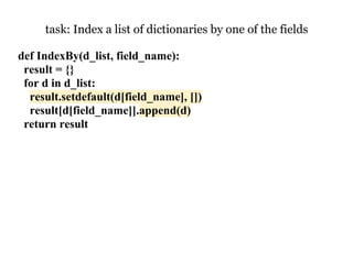 task: Index a list of dictionaries by one of the fields

def IndexBy(d_list, field_name):
 result = {}
 for d in d_list:
  result.setdefault(d[field_name], [])
  result[d[field_name]].append(d)
 return result
 
