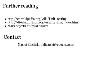 Further reading

  http://en.wikipedia.org/wiki/Unit_testing
  http://diveintopython.org/unit_testing/index.html
  Mock objects, stubs and fakes


Contact
         Maciej Bliziński <blizinski@google.com>
 