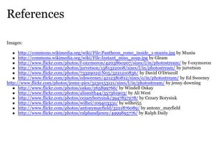 References

Images:

      http://commons.wikimedia.org/wiki/File:Pantheon_rome_inside_1-muniu.jpg by Muniu
      http://commons.wikimedia.org/wiki/File:Instant_miso_soup.jpg by Gleam
      http://www.flickr.com/photos/f-oxymoron/4203860207/sizes/l/in/photostream/ by f-oxymoron
      http://www.flickr.com/photos/jurvetson/1381322008/sizes/l/in/photostream/ by jurvetson
      http://www.flickr.com/photos/7332902@N05/3221210836/ by David O'Driscoll
      http://www.flickr.com/photos/edsweeney/4212380812/sizes/o/in/photostream/ by Ed Sweeney
http://www.flickr.com/photos/jenny-pics/3230153121/sizes/l/in/photostream/ by jenny downing
      http://www.flickr.com/photos/oskay/265899766/ by Windell Oskay
      http://www.flickr.com/photos/alismith44/357361903/ by Ali West
      http://www.flickr.com/photos/cezaryborysiuk/3947857278/ by Cezary Borysiuk
      http://www.flickr.com/photos/wilhei/109403331/ by wilhei55
      http://www.flickr.com/photos/antonymayfield/3221876089/ by antony_mayfield
      http://www.flickr.com/photos/ralphandjenny/4999895776/ by Ralph Daily
 