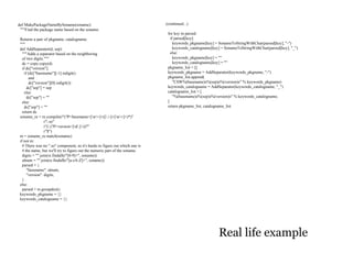 def MakePackageNameBySoname(soname):                                          (continued...)
 """Find the package name based on the soname.
                                                                               for key in parsed:
 Returns a pair of pkgname, catalogname.                                         if parsed[key]:
 """                                                                               keywords_pkgname[key] = SonameToStringWithChar(parsed[key], "-")
 def AddSeparator(d, sep):                                                         keywords_catalogname[key] = SonameToStringWithChar(parsed[key], "_")
   """Adds a separator based on the neighboring                                  else:
   of two digits."""                                                               keywords_pkgname[key] = ""
   dc = copy.copy(d)                                                               keywords_catalogname[key] = ""
   if dc["version"]:                                                           pkgname_list = []
     if (dc["basename"][-1].isdigit()                                          keywords_pkgname = AddSeparator(keywords_pkgname, "-")
        and                                                                    pkgname_list.append(
        dc["version"][0].isdigit()):                                               "CSW%(basename)s%(sep)s%(version)s" % keywords_pkgname)
       dc["sep"] = sep                                                         keywords_catalogname = AddSeparator(keywords_catalogname, "_")
     else:                                                                     catalogname_list = [
       dc["sep"] = ""                                                              "%(basename)s%(sep)s%(version)s" % keywords_catalogname,
   else:                                                                       ]
     dc["sep"] = ""                                                            return pkgname_list, catalogname_list
   return dc
 soname_re = re.compile(r"(?P<basename>[w+]+([.-]+[w+]+)*)"
                  r".so"
                  r"(.(?P<version>[d.]+))?"
                  r"$")
 m = soname_re.match(soname)
 if not m:
   # There was no ".so" component, so it's hardo to figure out which one is
   # the name, but we'll try to figure out the numeric part of the soname.
   digits = "".join(re.findall(r"[0-9]+", soname))
   alnum = "".join(re.findall(r"[a-zA-Z]+", soname))
   parsed = {
       "basename": alnum,
       "version": digits,
   }
 else:
   parsed = m.groupdict()
 keywords_pkgname = {}
 keywords_catalogname = {}




                                                                                                           Real life example
 