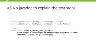 Scope parentScope = Toothpick.openScope("root");
Scope childScope = Toothpick.openScopes("root", "child");
@Test
public void should_return_root_scope () {
Scope scope = childScope.getParentScope(Singleton.class);
assertThat(scope, is(parentScope));
}
#5 No javadoc to explain the test steps
 