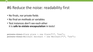 #6 Reduce the noise: readability first
• No finals, nor private fields
• No final on methods or variables
• Test instances don‘t see each other
it is safe to violate encapsulation in tests!
private final Place place = new Place("1", "one“);
private final Merchant merchant = new Merchant("1", "one“);
 