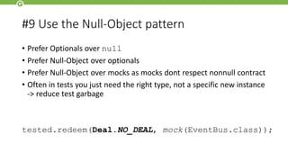#9 Use the Null-Object pattern
• Prefer Optionals over null
• Prefer Null-Object over optionals
• Prefer Null-Object over mocks as mocks dont respect nonnull contract
• Often in tests you just need the right type, not a specific new instance
-> reduce test garbage
tested.redeem(Deal.NO_DEAL, mock(EventBus.class));
 