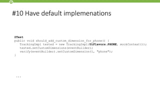 #10 Have default implemenations
@Singleton
public class UiFlavors {
public static final UiFlavors TABLET = new UiFlavors(true);
public static final UiFlavors PHONE = new UiFlavors(false);
private final boolean isTablet;
@Inject
public UiFlavors(Resources resources) {
this(detectTablet(resources));
}
...
@Test
public void should_add_custom_dimension_for_phone() {
TrackingImpl tested = new TrackingImpl(UiFlavors.PHONE, mockContext());
tested.setCustomDimensions(eventBuilder);
verify(eventBuilder).setCustomDimension(1, "phone");
}
 