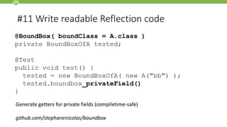 #11 Write readable Reflection code
@BoundBox( boundClass = A.class )
private BoundBoxOfA tested;
@Test
public void test() {
tested = new BoundBoxOfA( new A("bb") );
tested.boundbox_privateField()
}
Generate getters for private fields (compiletime-safe)
github.com/stephanenicolas/boundbox
 