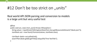 #12 Don‘t be too strict on „units“
Real world API JSON parsing and conversion to models
is a large unit but very useful test
@Test
public void can_read_from_json() throws IOException {
String values = inputStreamToString(JsonDealsTest.class.getResourceAsStream(“/deals.json"));
JsonDeals out = new Gson().fromJson(values, JsonDeals.class);
List<Deal> deals= out.asDealList();
assertThat (deals.get(0).getTitle()).isEqualTo(“First TestTitle“);
}
 