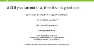 #13 If you can not test, then it‘s not good code
Do you know the rule about encapsulation and tests?
Uh, no. What rule is that?
Tests trump Encapsulation.
What does that mean?
That means that tests win.
No test can be denied access to a variable
simply to maintain encapsulation.
Uncle Bob (https://blog.8thlight.com/uncle-bob/2015/06/30/the-little-singleton.html)
 