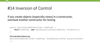 #14 Inversion of Control
If you create objects (especially views) in a constructor,
overload another constructor for testing
public OptionsViewHolder(View itemView) {
this(itemView, new DealAnalyticsView(itemView, formatter));
}
@VisibleForTesting
OptionsViewHolder(View itemView, DealAnalyticsView analyticsView){
...
 