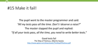 #15 Make it fail!
The pupil went to the master programmer and said:
“All my tests pass all the time. Don’t I deserve a raise?”
The master slapped the pupil and replied:
“If all your tests pass, all the time, you need to write better tests.”
Good tests fail
The Way of Testivus, Alberto Savoia
http://www.agitar.com/downloads/TheWayOfTestivus.pdf
 