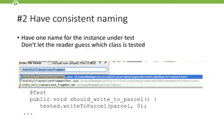 #2 Have consistent naming
• Have one name for the instance under test
Don‘t let the reader guess which class is tested
public class MessageTest {
Parcel parcel = mock(Parcel.class);
Message tested = new Message("subject", “text“);
@Test
public void should_write_to_parcel() {
tested.writeToParcel(parcel, 0);
...
 