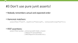 #3 Don‘t use pure junit asserts!
• Nobody remembers actual and expected order
• Hamcrest matchers:
• FEST assertions:
assertThat(yoda).isInstanceOf(Jedi.class)
.isEqualTo(foundJedi)
.isNotEqualTo(foundSith);
assertThat("test", anyOf(is("testing"), containsString("est")));
 