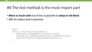 #4 The test method is the most import part
• Move as much code out of test as possible to setup or init-block
• 90% of readers won‘t need that
@Test
public void should_not_be_empty() {
when(login.isLoggedIn()).thenReturn(true);
when(options.showDashboardValues()).thenReturn(true);
assertFalse(tested.isEmptyDashboardShown());
}
 