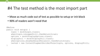 #4 The test method is the most import part
• Move as much code out of test as possible to setup or init-block
• 90% of readers won‘t need that
@Before
public void setup() {
login = mock(Login.class);
when(login.isLoggedIn()).thenReturn(true);
options = mock(DisplayOptions.class);
displayUtil = mock(DisplayUtil.class);
when(options.showDashboardValues()).thenReturn(true);
tested = new ContentFragmentBuilderPhone(login, options, displayUtil);
}
 