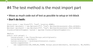 #4 The test method is the most import part
• Move as much code out of test as possible to setup or init-block
• Don‘t do both:
Place place = new Place("1", "one", Location.NONE);
Merchant merchant1 = new Merchant("1", "one", MerchantAccessLevel.FULL_ACCESS);
Merchant merchant2 = new Merchant("2", "two", MerchantAccessLevel.FULL_ACCESS);
PlaceListTabletFragment tested = spy(new PlaceListTabletFragment());
@Before
public void setup() {
tested.places = new Places(Arrays.asList(place));
tested.merchant = merchant1;
tested.interactor = mock(LoginInteractor.class);
tested.loggedInUser =
new LoggedInUser(NO_USER,NO_TOKEN, Arrays.asList(merchant1, merchant2), NO_PLACE);
}
 