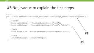 #5 No javadoc to explain the test steps
@Test
public void testGetParentScope_shouldReturnRootScope_whenAskedForSingleton() {
//GIVEN
Scope parentScope = Toothpick.openScope("root");
Scope childScope = Toothpick.openScopes("root", "child");
//WHEN
Scope scope = childScope.getParentScope(Singleton.class);
//THEN
assertThat(scope, is(parentScope));
}
#1
#4
 
