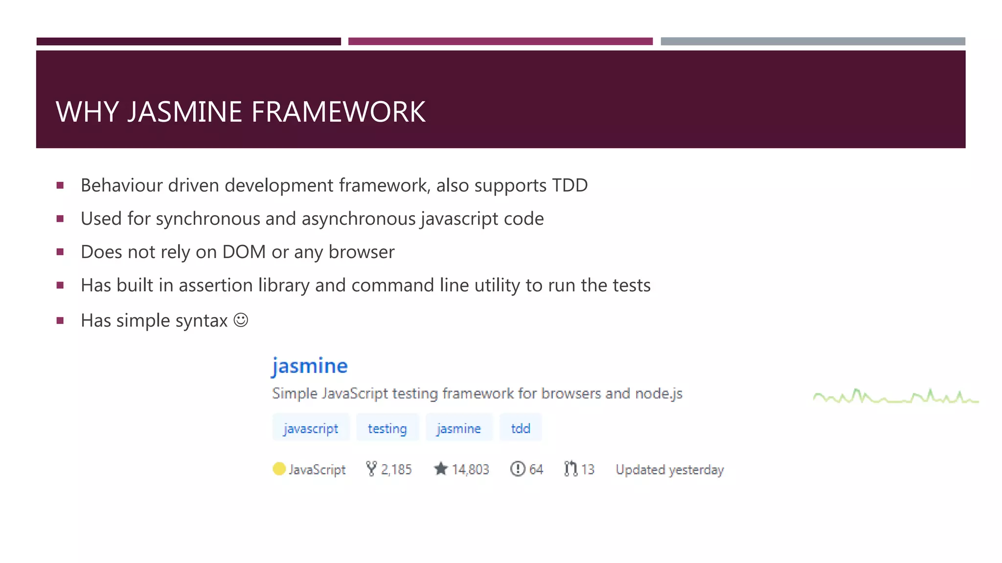 WHY JASMINE FRAMEWORK  Behaviour driven development framework, also supports TDD  Used for synchronous and asynchronous javascript code  Does not rely on DOM or any browser  Has built in assertion library and command line utility to run the tests  Has simple syntax  